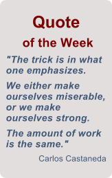 Quote  of the Week "The trick is in what one emphasizes.      We either make ourselves miserable, or we make ourselves strong.   The amount of work is the same." Carlos Castaneda